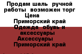 Продам шаль, ручной работы, возможен торг  › Цена ­ 2 500 - Приморский край Одежда, обувь и аксессуары » Аксессуары   . Приморский край